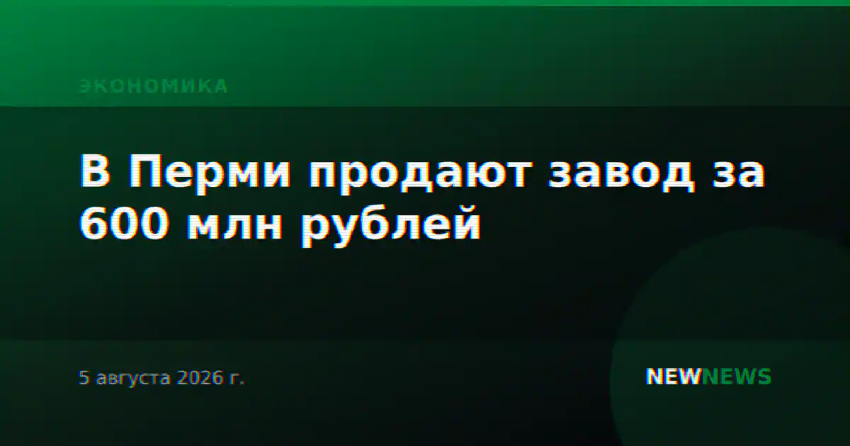 В Перми продают завод за 600 млн рублей