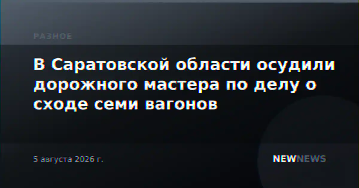 В Саратовской области осудили дорожного мастера по делу о сходе семи вагонов
