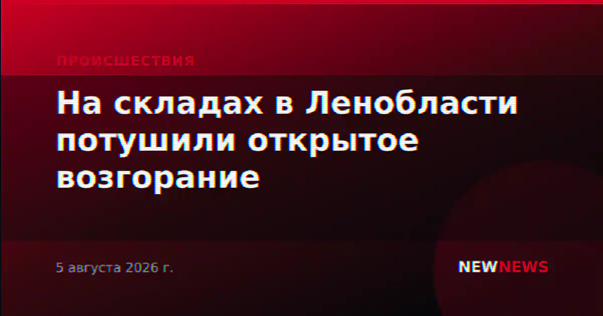 На складах в Ленобласти потушили открытое возгорание