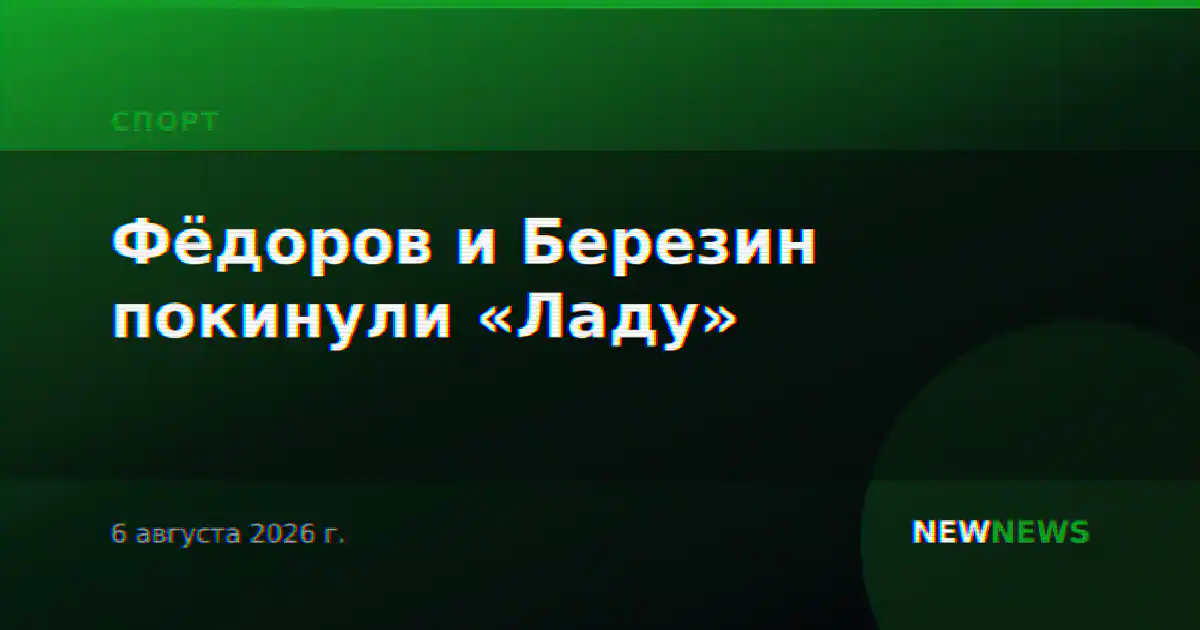 Фёдоров и Березин покинули «Ладу»
