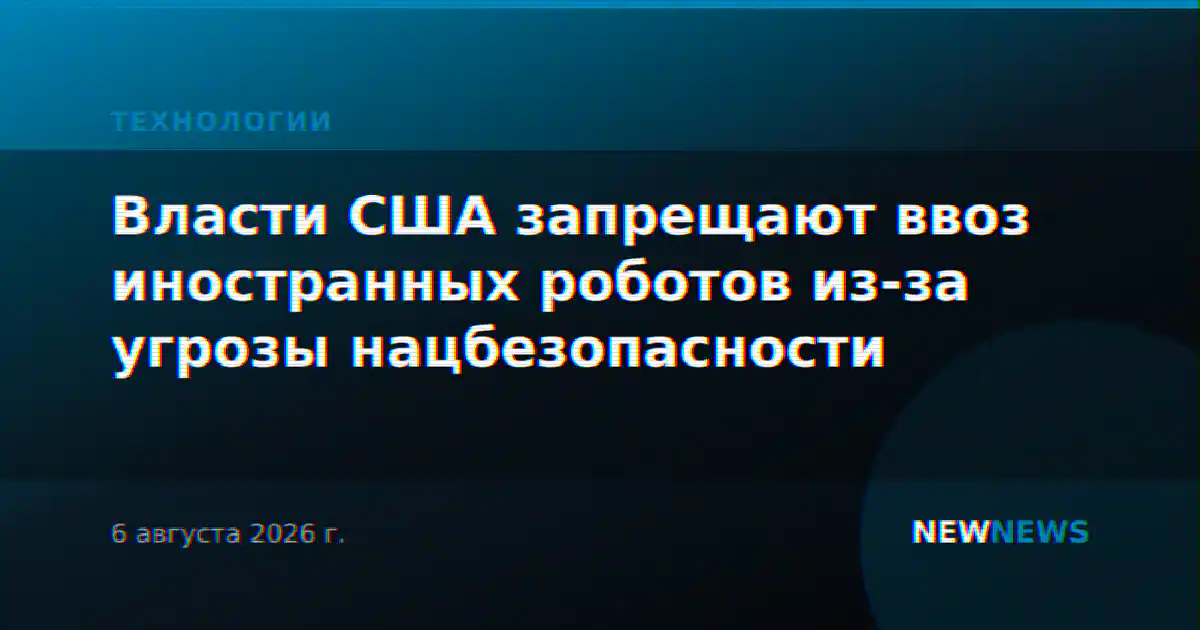 Власти США запрещают ввоз иностранных роботов из-за угрозы нацбезопасности