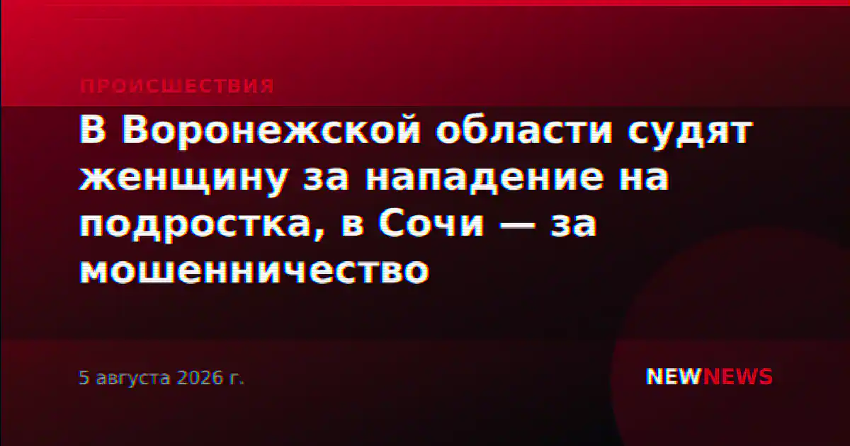 В Воронежской области судят женщину за нападение на подростка, в Сочи — за мошенничество