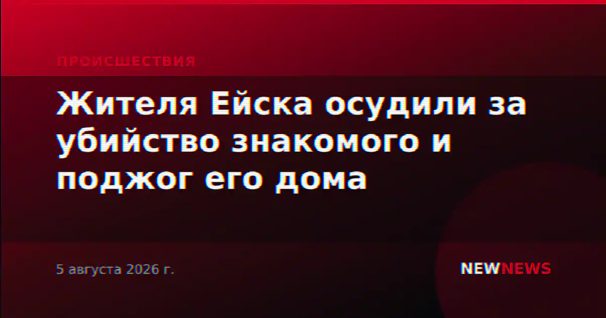 Жителя Ейска осудили за убийство знакомого и поджог его дома