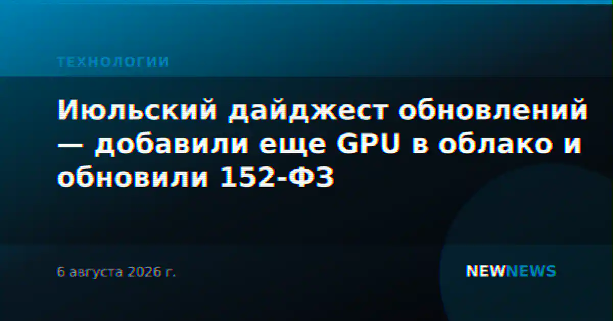 Июльский дайджест обновлений — добавили еще GPU в облако и обновили 152-ФЗ