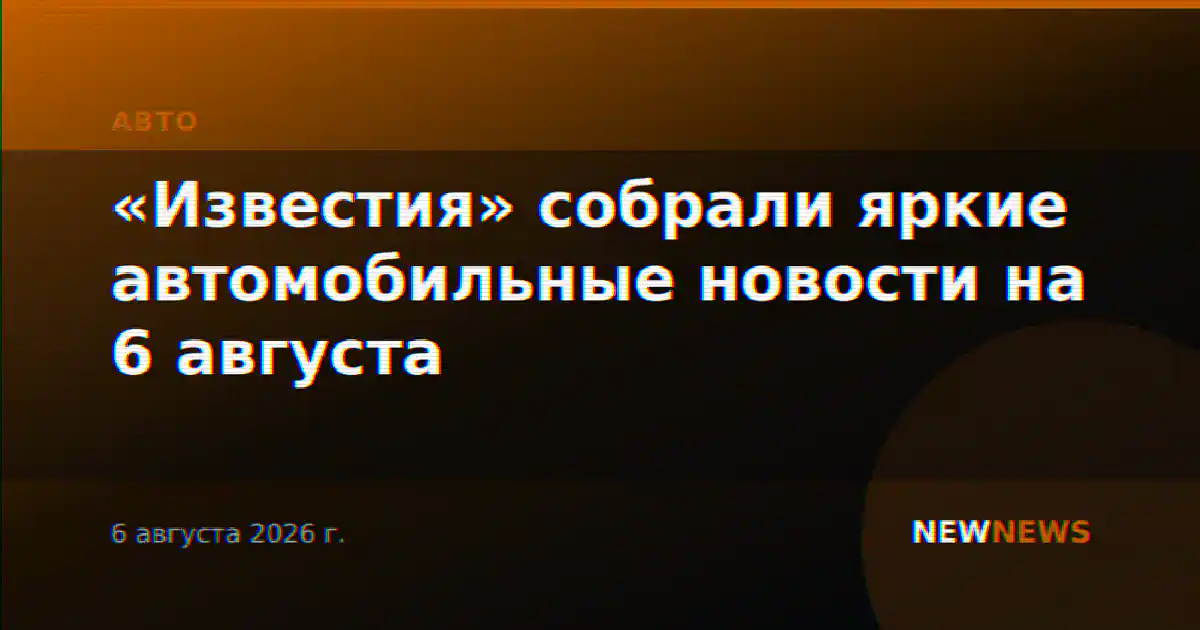 «Известия» собрали яркие автомобильные новости на 6 августа