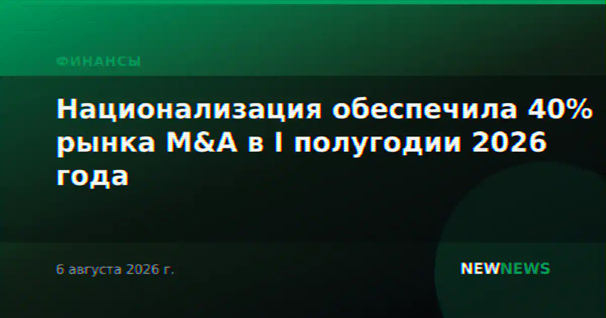Национализация обеспечила 40% рынка M&A в I полугодии 2026 года