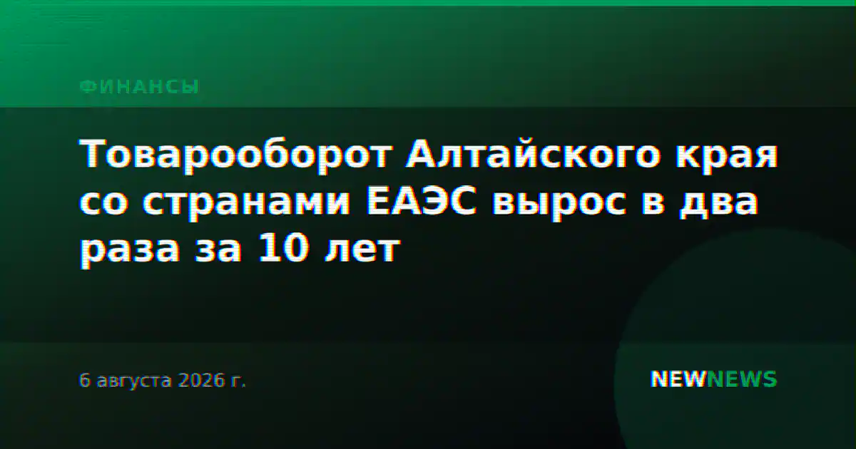 Товарооборот Алтайского края со странами ЕАЭС вырос в два раза за 10 лет