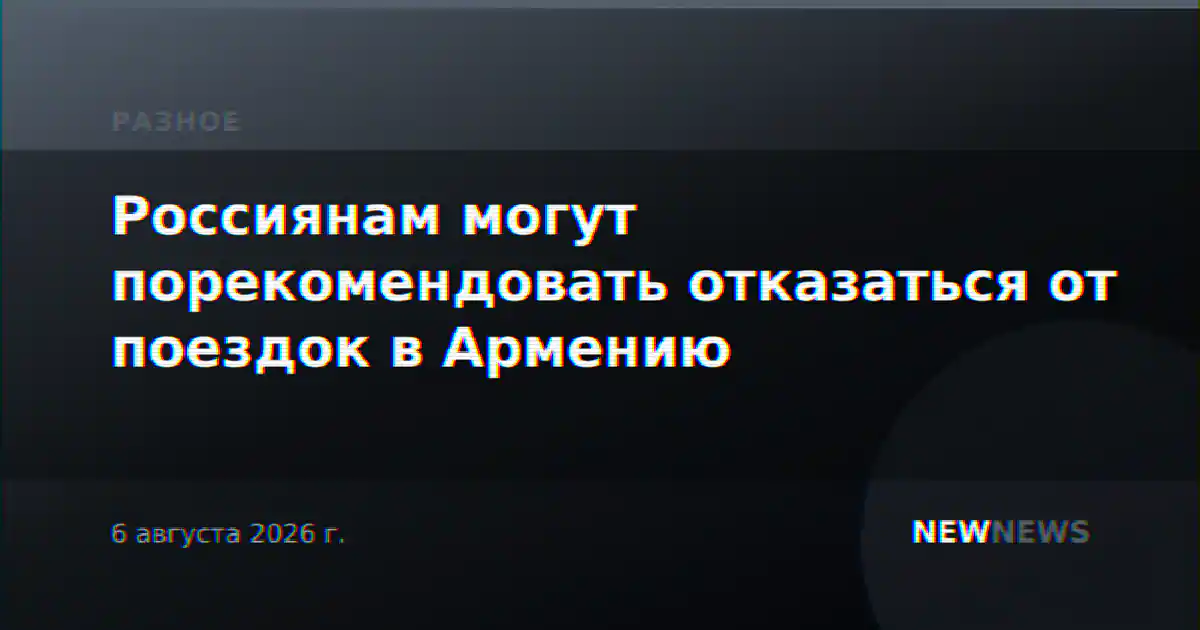 Россиянам могут порекомендовать отказаться от поездок в Армению