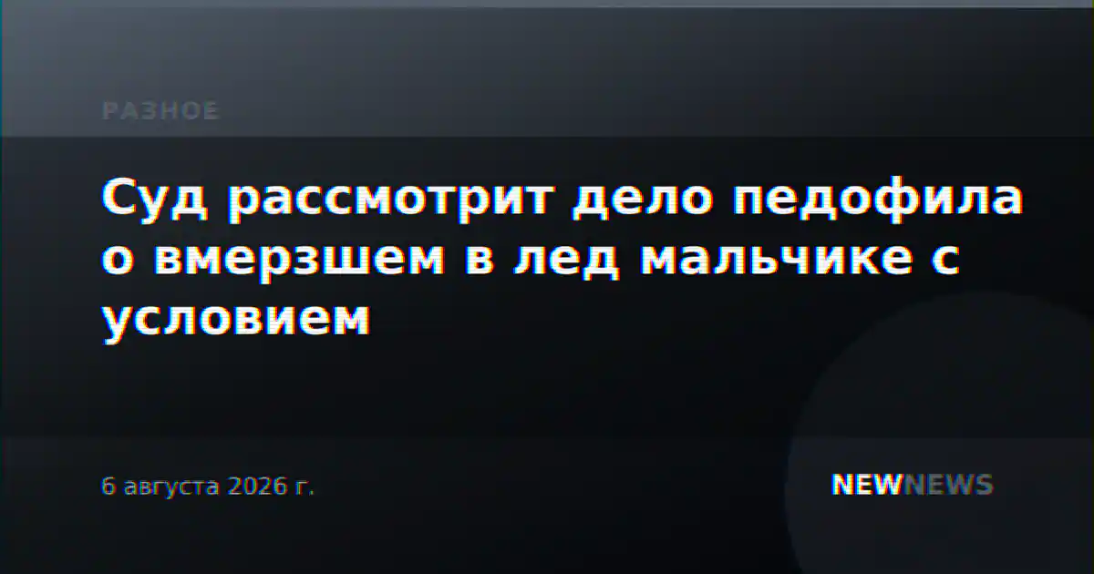 Суд рассмотрит дело педофила о вмерзшем в лед мальчике с условием
