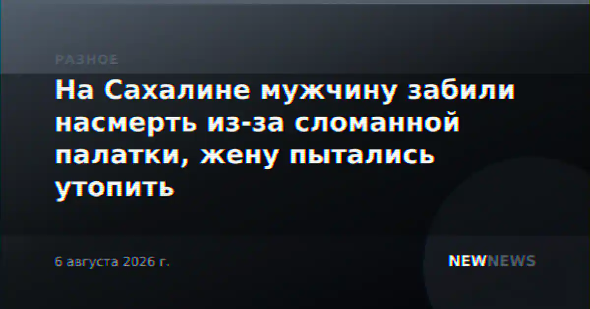 На Сахалине мужчину забили насмерть из-за сломанной палатки, жену пытались утопить