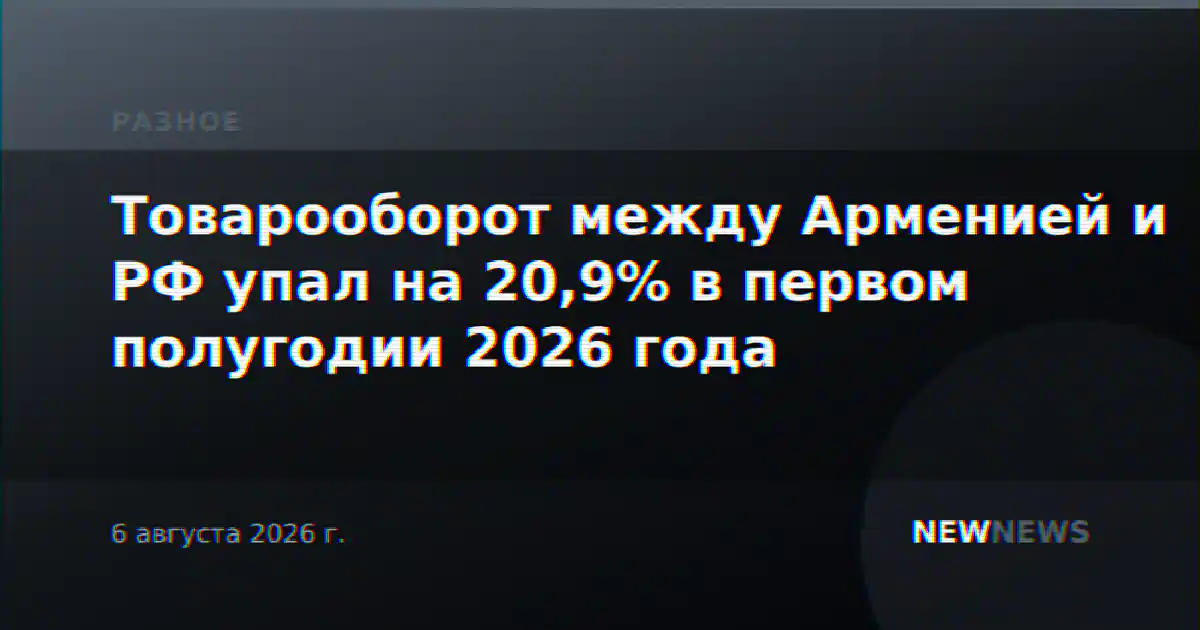 Товарооборот между Арменией и РФ упал на 20,9% в первом полугодии 2026 года