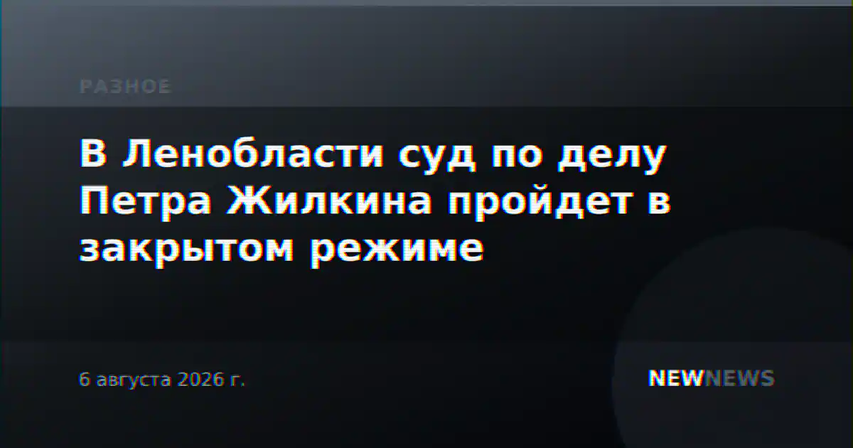 В Ленобласти суд по делу Петра Жилкина пройдет в закрытом режиме