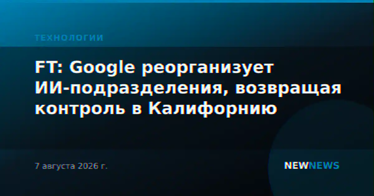 FT: Google реорганизует ИИ-подразделения, возвращая контроль в Калифорнию