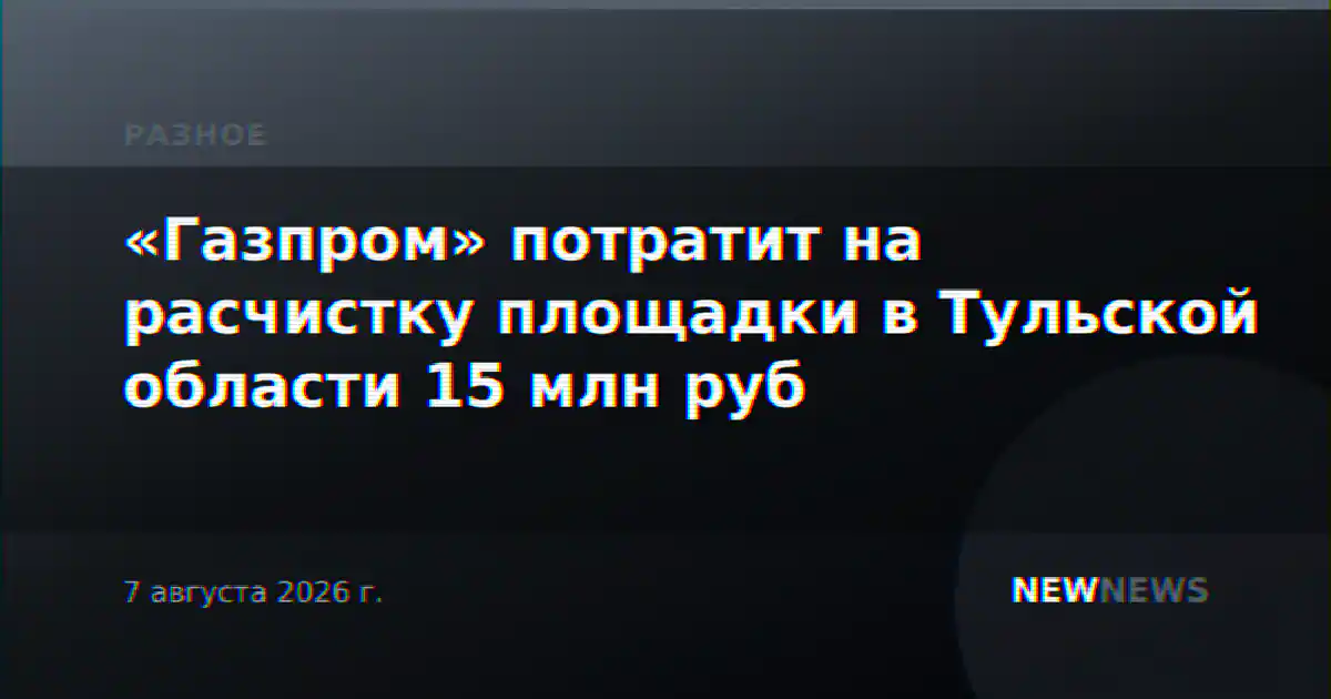 «Газпром» потратит на расчистку площадки в Тульской области 15 млн руб