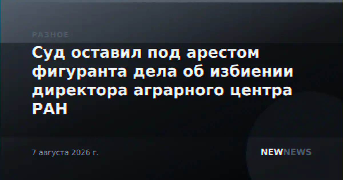 Суд оставил под арестом фигуранта дела об избиении директора аграрного центра РАН