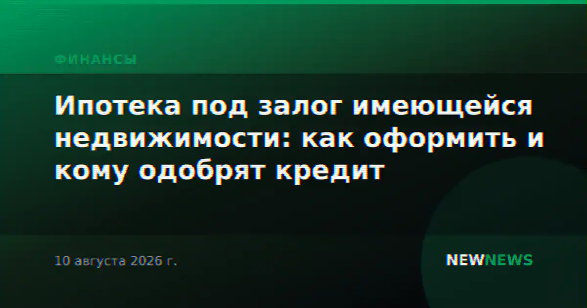 Ипотека под залог имеющейся недвижимости: как оформить и кому одобрят кредит
