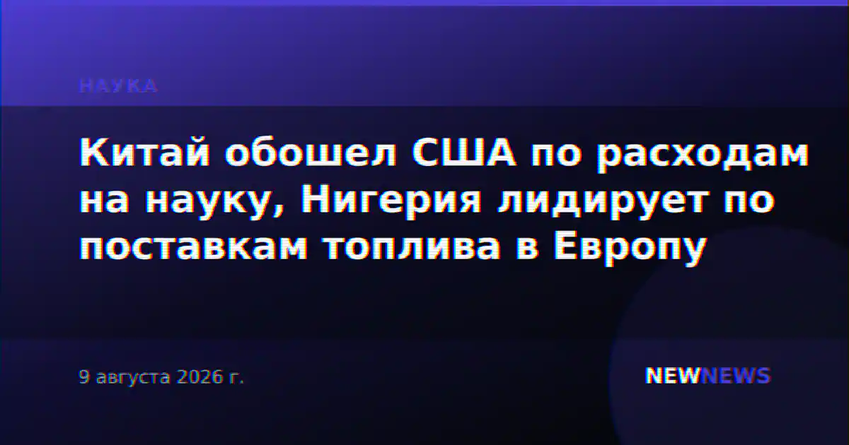 Китай обошел США по расходам на науку, Нигерия лидирует по поставкам топлива в Европу