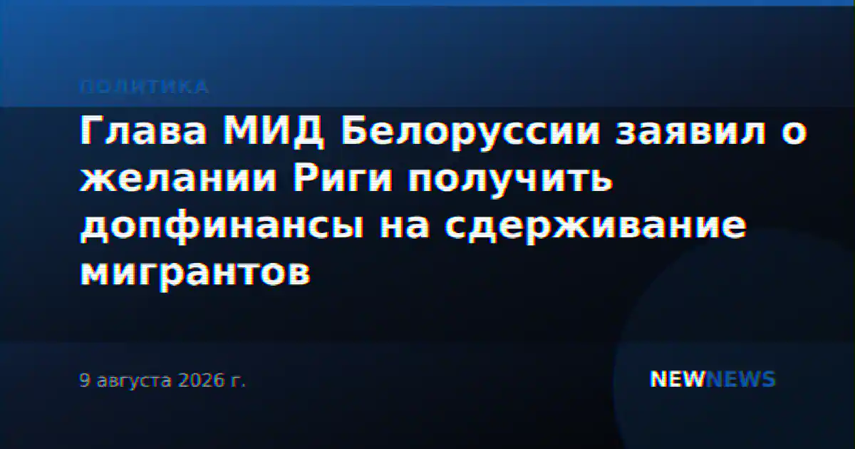 Глава МИД Белоруссии заявил о желании Риги получить допфинансы на сдерживание мигрантов