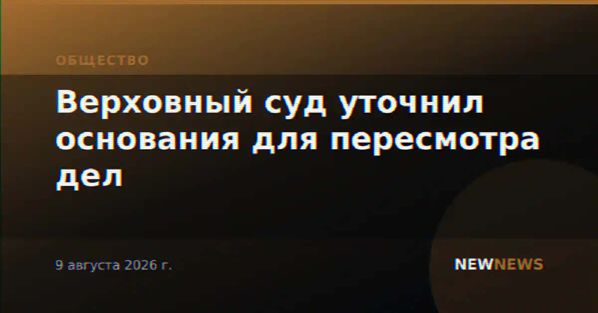 Верховный суд уточнил основания для пересмотра дел