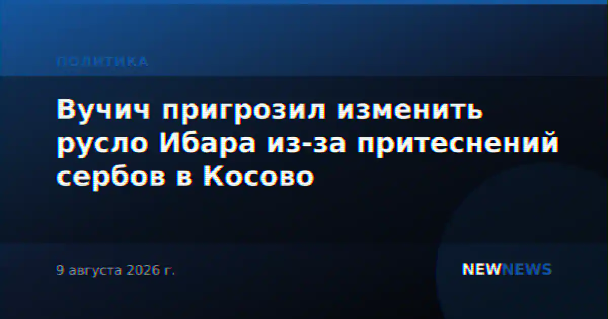 Вучич пригрозил изменить русло Ибара из-за притеснений сербов в Косово