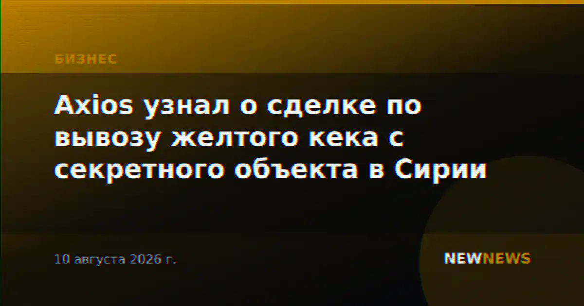 Axios узнал о сделке по вывозу желтого кека с секретного объекта в Сирии