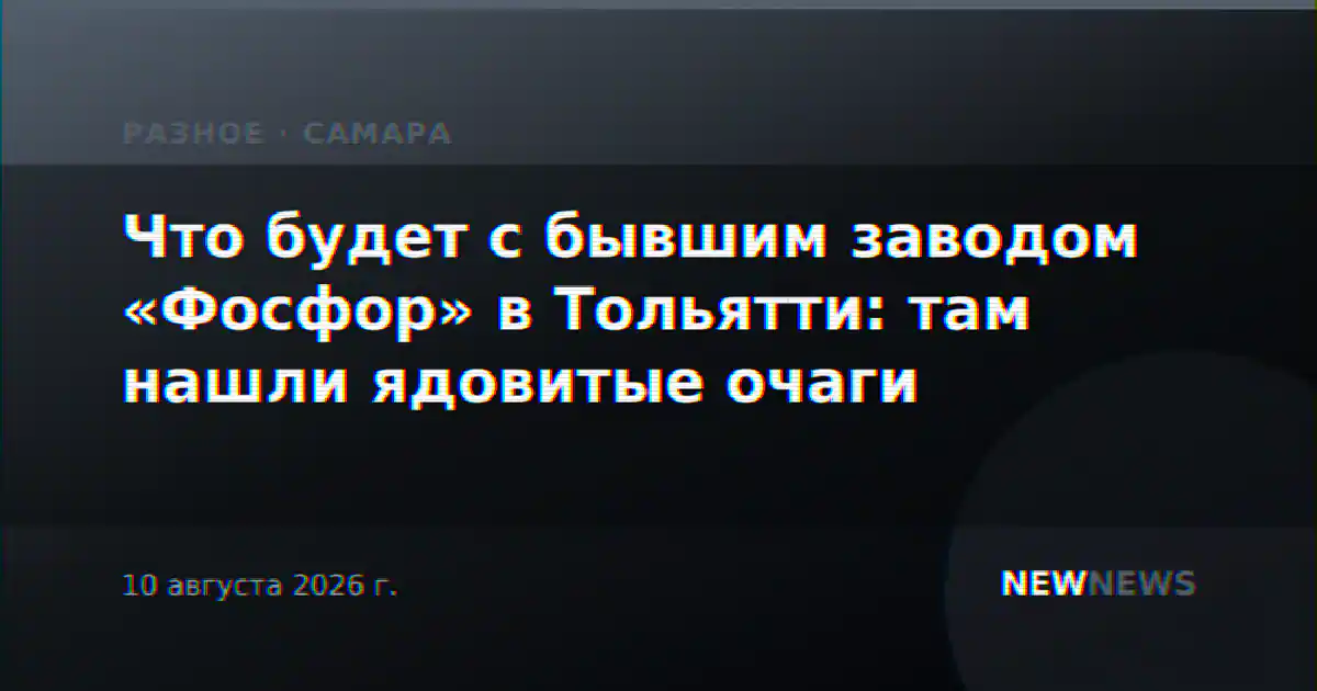 Что будет с бывшим заводом «Фосфор» в Тольятти: там нашли ядовитые очаги