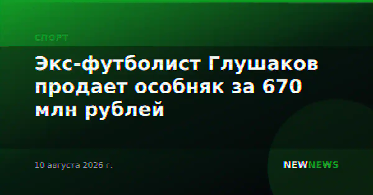 Экс-футболист Глушаков продает особняк за 670 млн рублей
