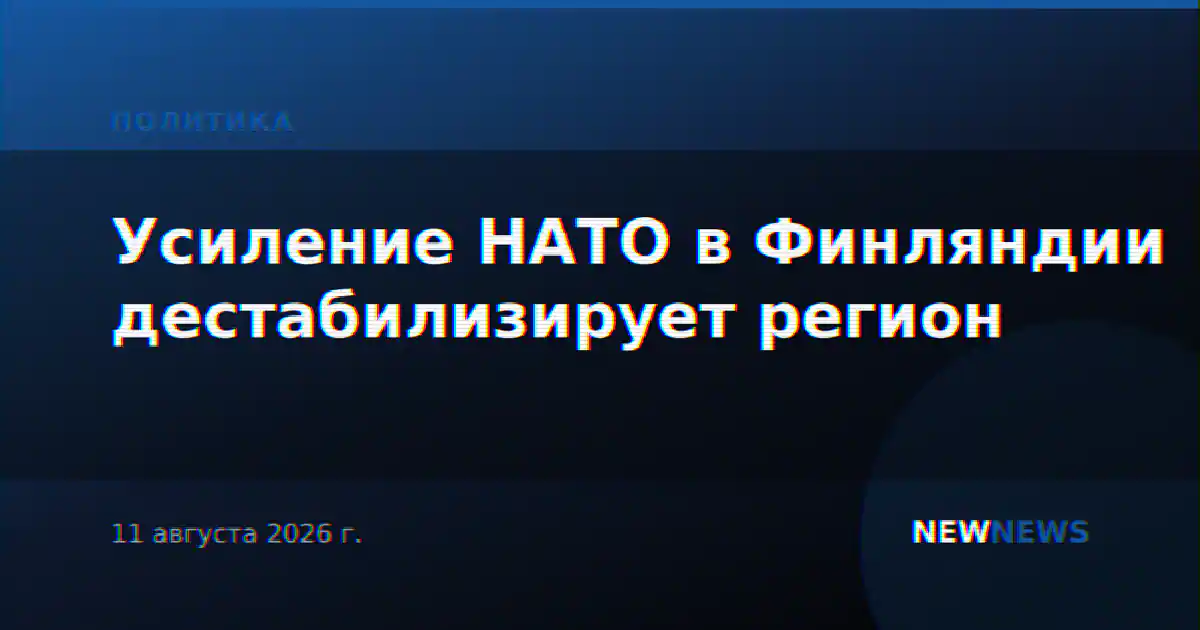Усиление НАТО в Финляндии дестабилизирует регион