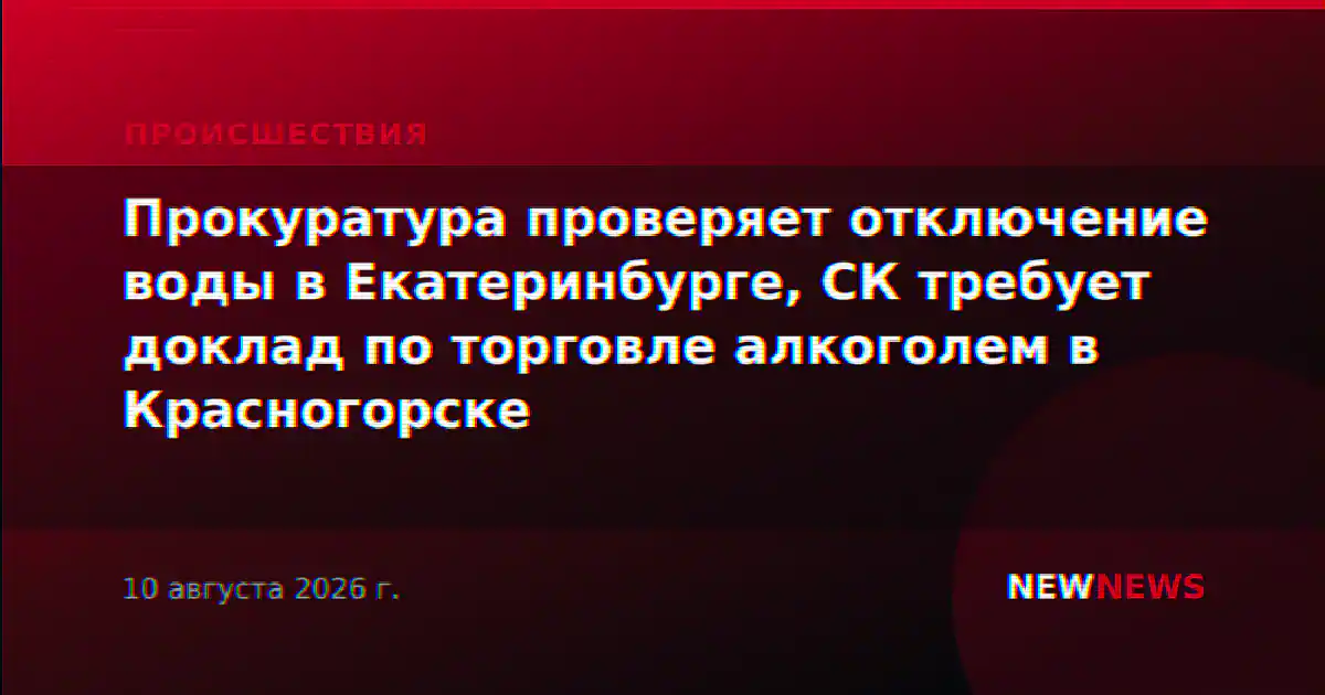 Прокуратура проверяет отключение воды в Екатеринбурге, СК требует доклад по торговле алкоголем в Красногорске