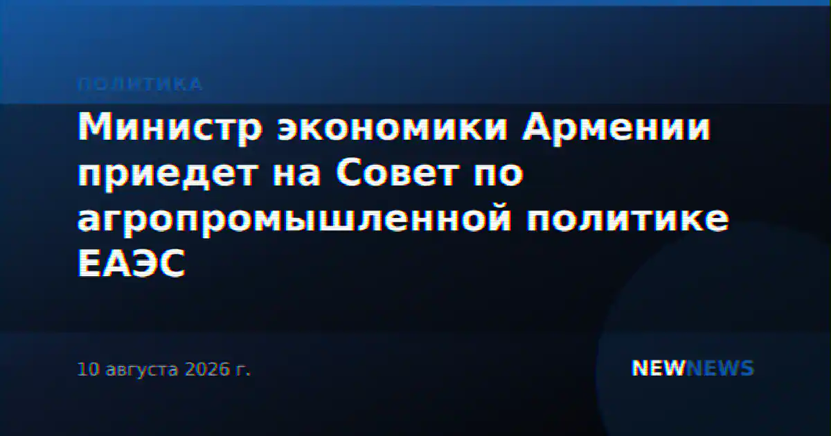 Министр экономики Армении приедет на Совет по агропромышленной политике ЕАЭС