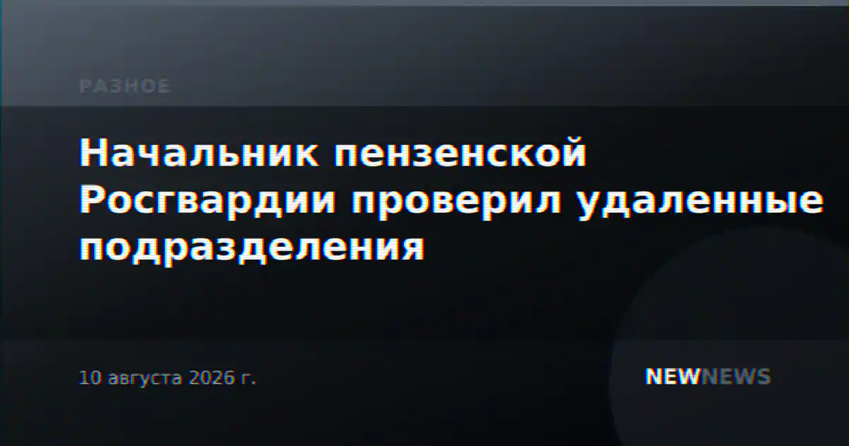 Начальник пензенской Росгвардии проверил удаленные подразделения