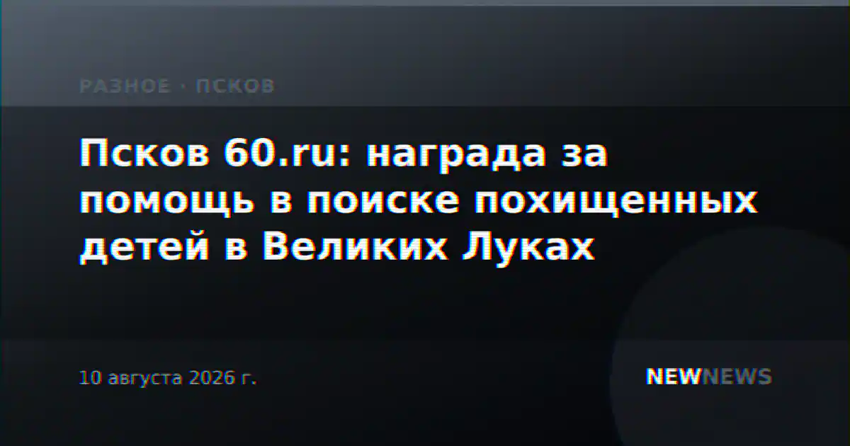 Псков 60.ru: награда за помощь в поиске похищенных детей в Великих Луках