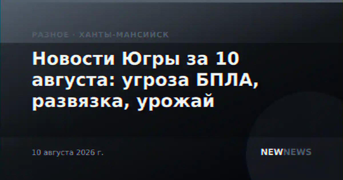 Новости Югры за 10 августа: угроза БПЛА, развязка, урожай
