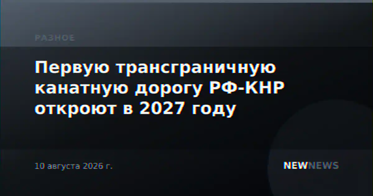 Первую трансграничную канатную дорогу РФ-КНР откроют в 2027 году