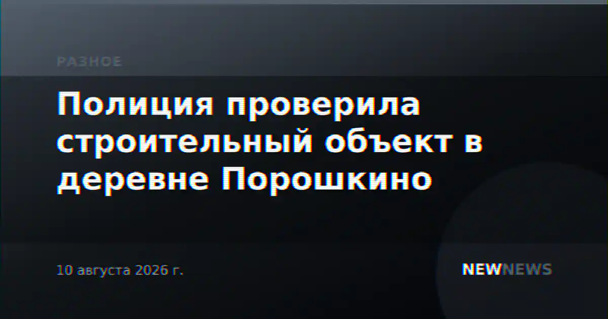 Полиция проверила строительный объект в деревне Порошкино