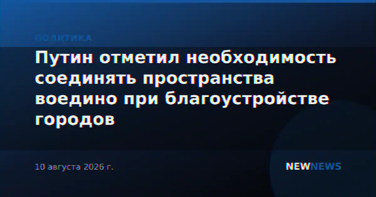 Путин отметил необходимость соединять пространства воедино при благоустройстве городов
