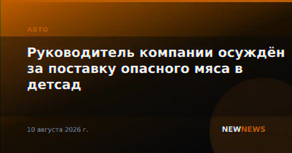 Руководитель компании осуждён за поставку опасного мяса в детсад