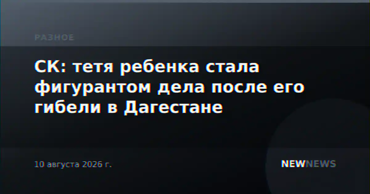 СК: тетя ребенка стала фигурантом дела после его гибели в Дагестане