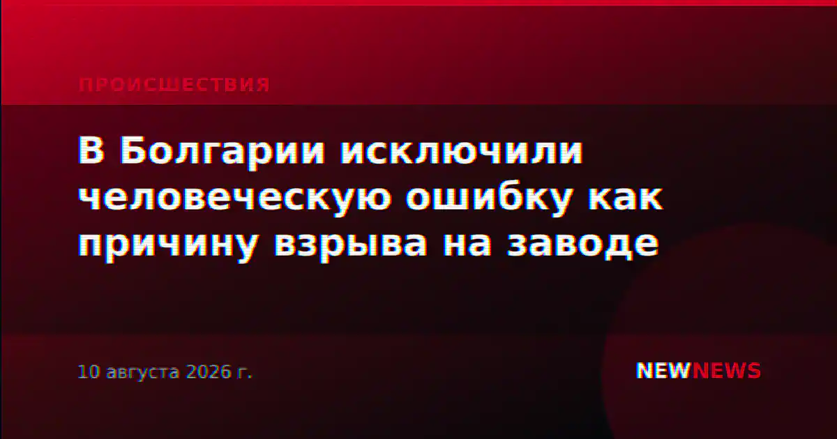 В Болгарии исключили человеческую ошибку как причину взрыва на заводе
