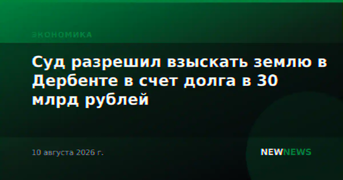 Суд разрешил взыскать землю в Дербенте в счет долга в 30 млрд рублей