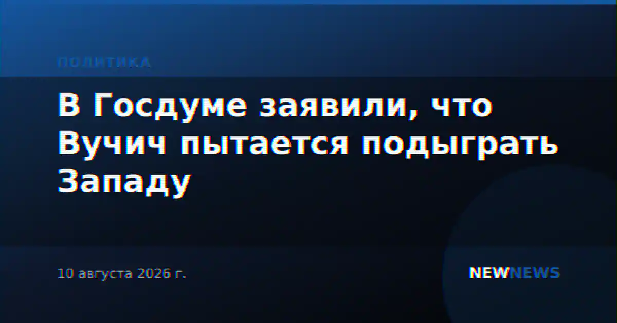 В Госдуме заявили, что Вучич пытается подыграть Западу