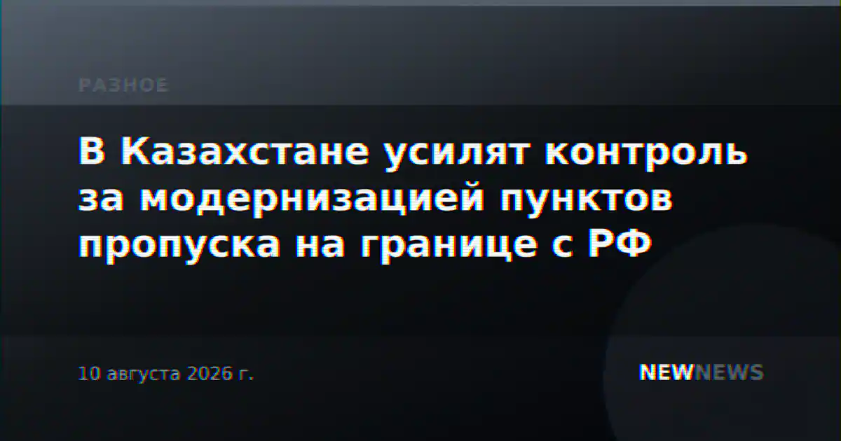 В Казахстане усилят контроль за модернизацией пунктов пропуска на границе с РФ