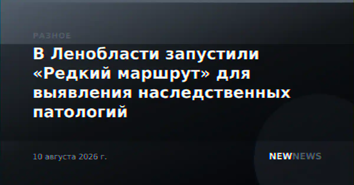 В Ленобласти запустили «Редкий маршрут» для выявления наследственных патологий