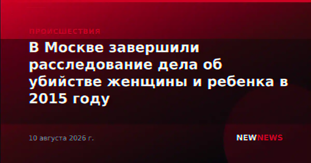 В Москве завершили расследование дела об убийстве женщины и ребенка в 2015 году