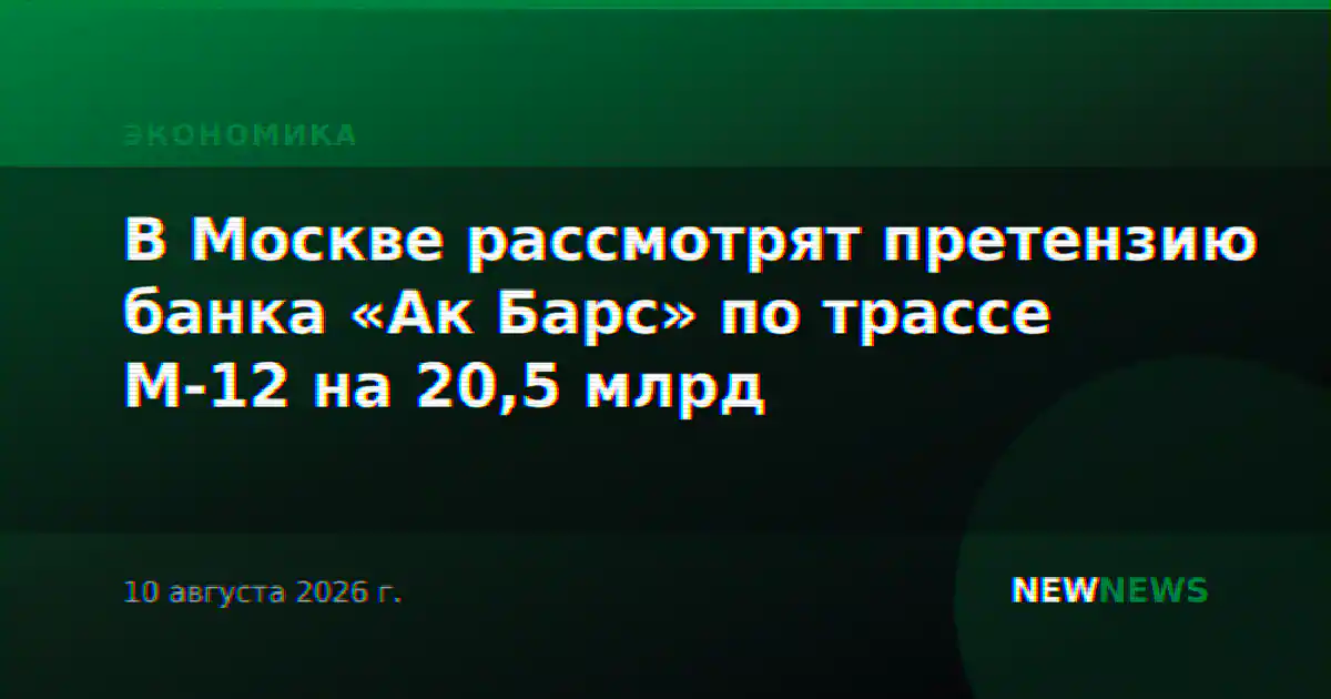 В Москве рассмотрят претензию банка «Ак Барс» по трассе М-12 на 20,5 млрд