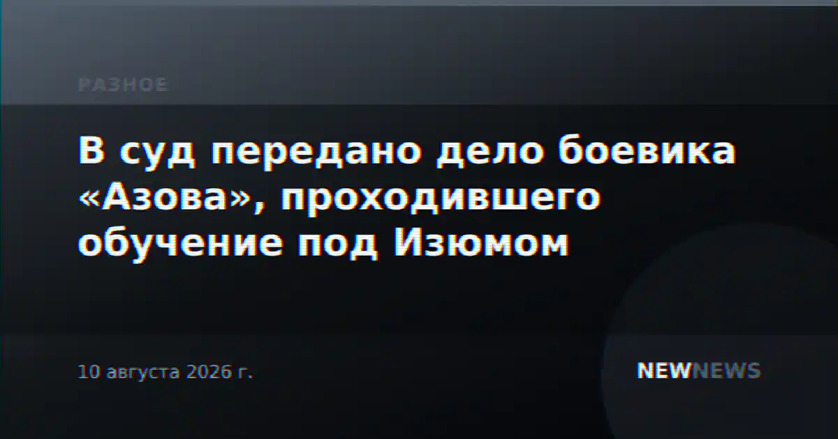 В суд передано дело боевика «Азова», проходившего обучение под Изюмом