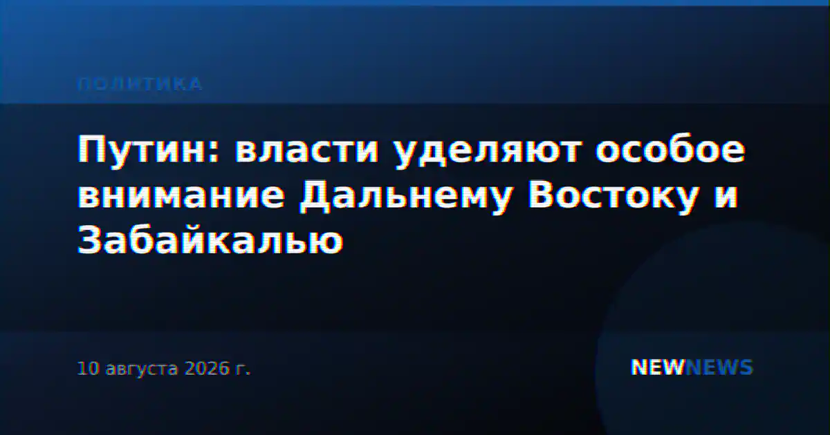 Путин: власти уделяют особое внимание Дальнему Востоку и Забайкалью