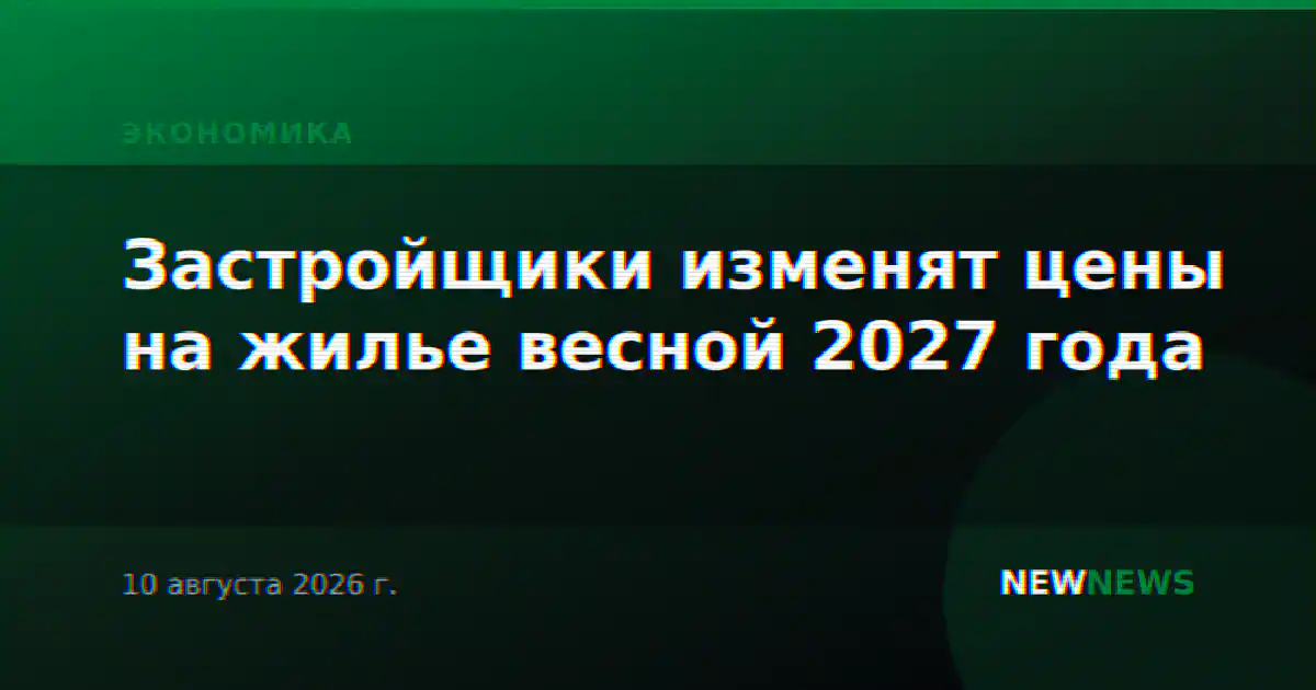 Застройщики изменят цены на жилье весной 2027 года