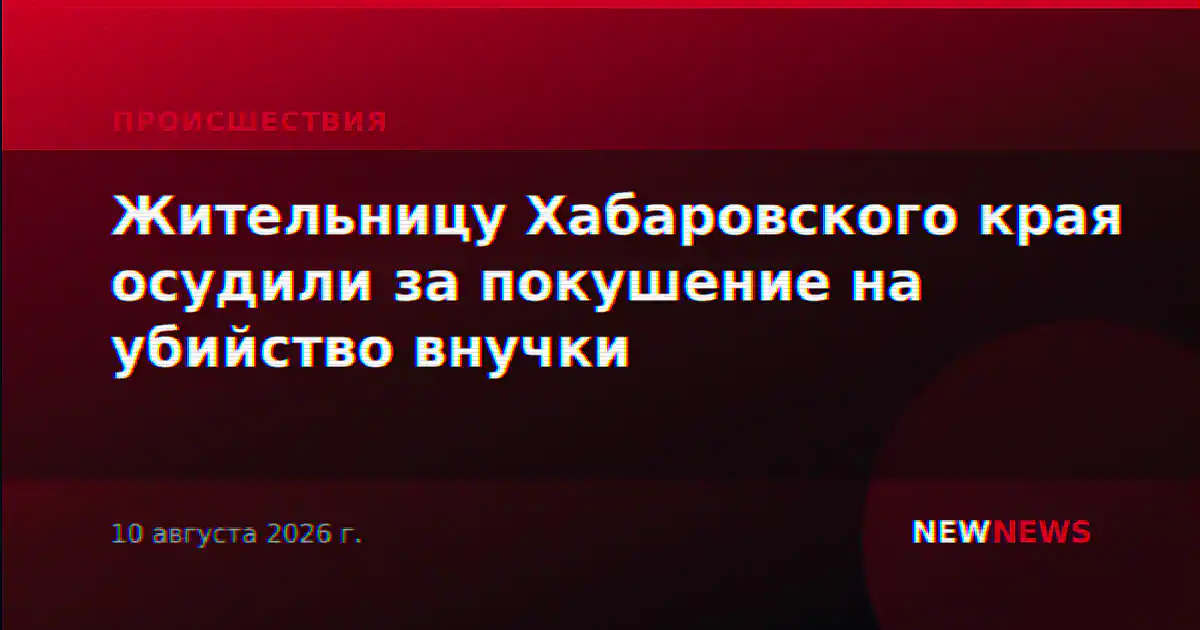 Жительницу Хабаровского края осудили за покушение на убийство внучки