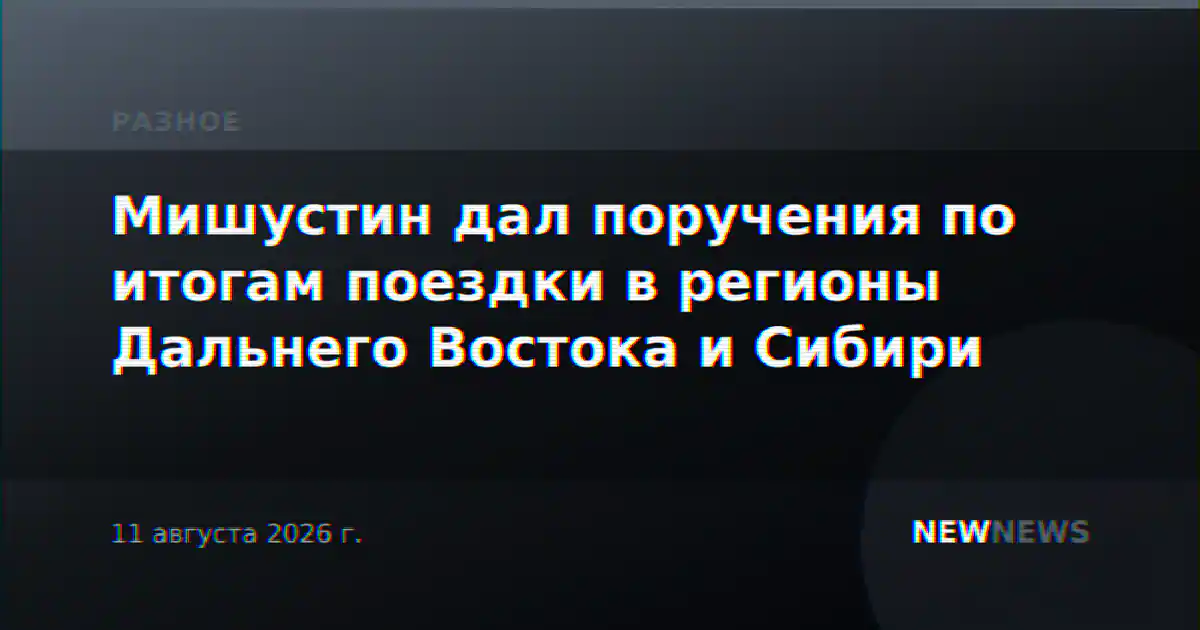 Мишустин дал поручения по итогам поездки в регионы Дальнего Востока и Сибири